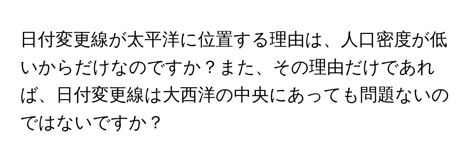 日付変更線が太平洋に位置する理由は、人口密度が低いからだけなのですか？また、その理由だけであれば、日付変更線は大西洋の中央にあっても問題ないのではないですか？