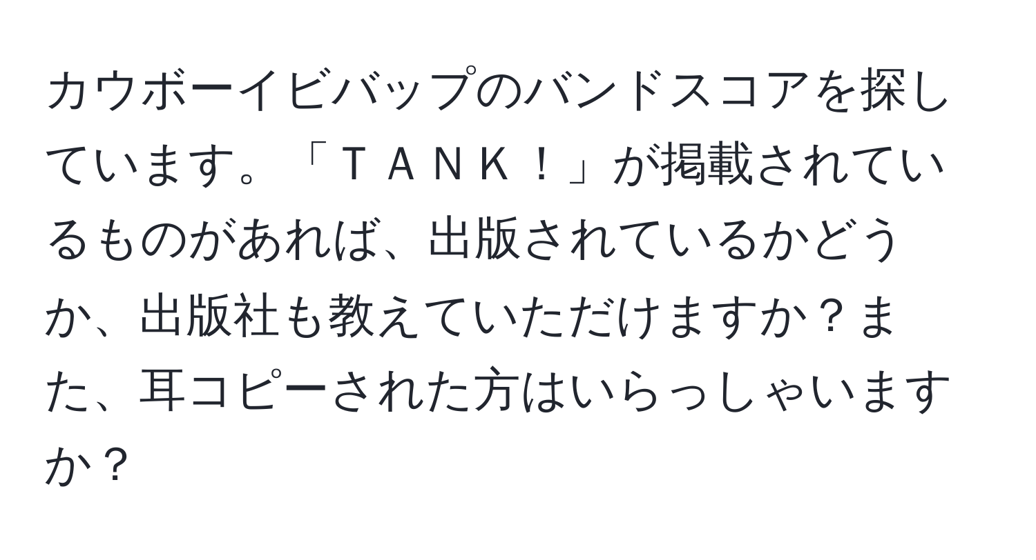 カウボーイビバップのバンドスコアを探しています。「ＴＡＮＫ！」が掲載されているものがあれば、出版されているかどうか、出版社も教えていただけますか？また、耳コピーされた方はいらっしゃいますか？