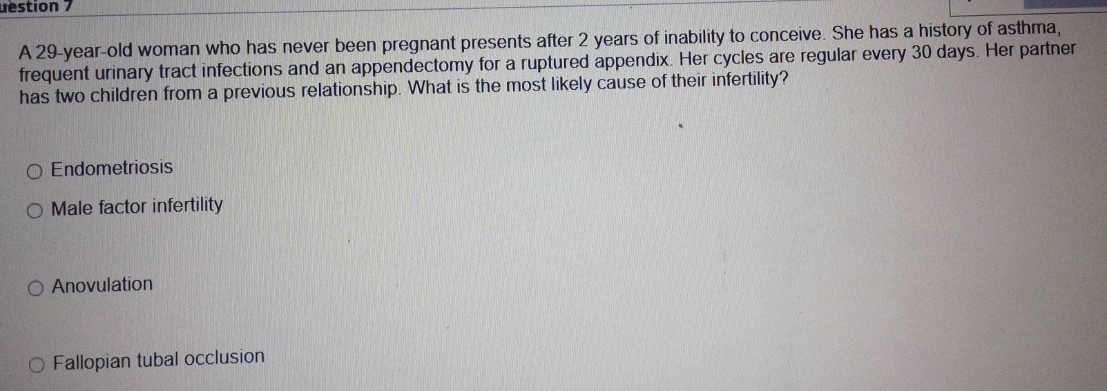 uestion 7
A 29-year-old woman who has never been pregnant presents after 2 years of inability to conceive. She has a history of asthma,
frequent urinary tract infections and an appendectomy for a ruptured appendix. Her cycles are regular every 30 days. Her partner
has two children from a previous relationship. What is the most likely cause of their infertility?
Endometriosis
Male factor infertility
Anovulation
Fallopian tubal occlusion