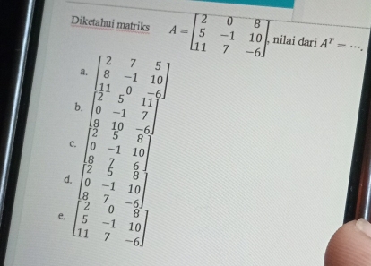 Diketahui matriks A=beginbmatrix 2&0&8 5&-1&10 11&7&-6endbmatrix. nilai dari A^T= _
a. beginbmatrix 2&7&5 8&-1&10 11&0&-6endbmatrix
b. beginbmatrix 2&5&11 0&-1&7 8&10&-6endbmatrix
C. beginbmatrix 2&5&8 0&-1&10 8&7&6endbmatrix
d. beginbmatrix 2&5&8 0&-1&10 8&7&-6endbmatrix
e. beginbmatrix 2&0&8 5&-1&10 11&7&-6endbmatrix