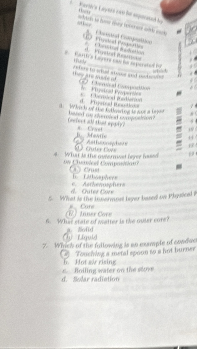 thar
1 Karth's Layers can he esparated by
other.
which is how they interest with eac
Chemical Composition
17 Phyetcal Propérites
e. Chembed Rédistion
d. Phystcal Reactions
. Earth's Layers can be sepersted by
their
which
rehes to what atums and medscules
they are made of
0O. Chemical Compositian
b Physical Propértles
Chemical Radiation
d. Physical Resction=

3. Which of the following is not a laysr #
based on chemical composition? 9
(select all that apply)
n. Cruet 10 6
b. Mantle
14
e Aathénosphere
1 
① Guter Core
4. What is the outermost layer based 19
on Chemical Composition?
n y Crust
b. Lithoephere
e. Asthenosphere
d. Outer Core
5. What is the innermost layer based on Physical P
Core
(E) Inner Core
6. What state of matter is the outer core?
a. Solid
(h) Liquid
7. Which of the following is an example of condue
) Touching a metal spoon to a hot burner
b. Hot air rising
e Boiling water on the stove
d. Solar radiation