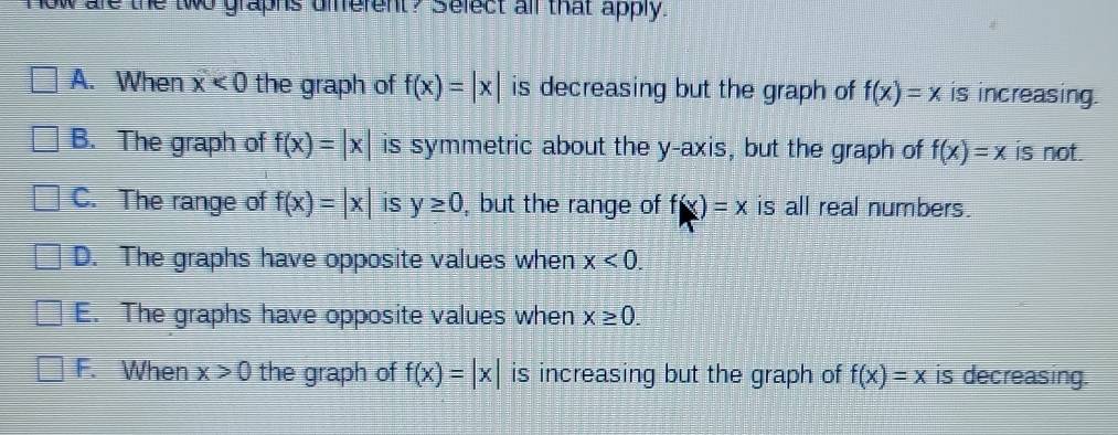 How are the two graphs different? Select all that apply.
A. When x<0</tex> the graph of f(x)=|x| is decreasing but the graph of f(x)=x is increasing.
B. The graph of f(x)=|x| is symmetric about the y-axis, but the graph of f(x)=x is not.
C. The range of f(x)=|x| iS y≥ 0 , but the range of f(x)=x is all real numbers.
D. The graphs have opposite values when x<0</tex>.
E. The graphs have opposite values when x≥ 0.
F. When x>0 the graph of f(x)=|x| is increasing but the graph of f(x)=x is decreasing.