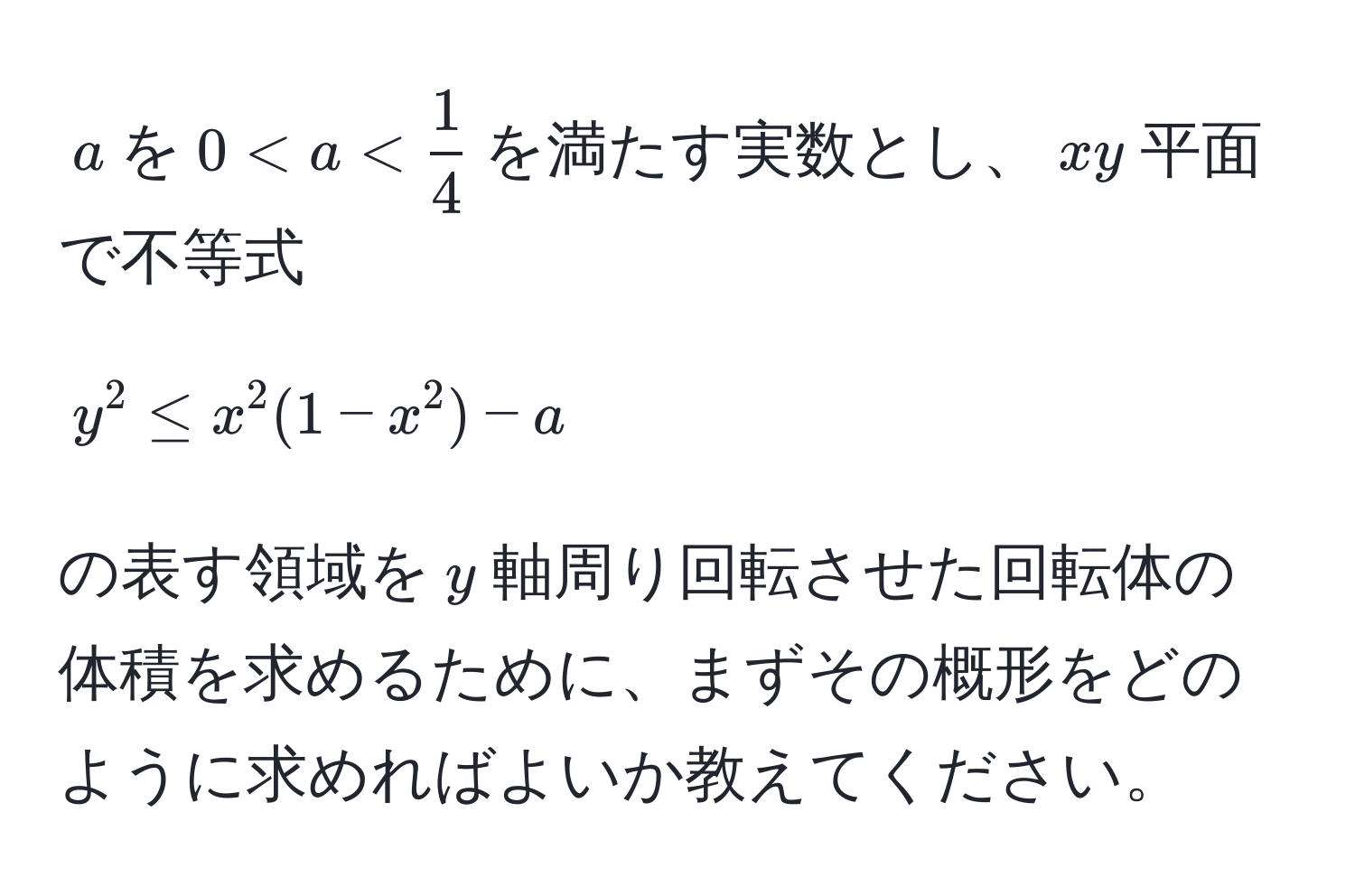 $a$を$0 < a <  1/4 $を満たす実数とし、$xy$平面で不等式  
$$y^2 ≤ x^2(1-x^2) - a$$  
の表す領域を$y$軸周り回転させた回転体の体積を求めるために、まずその概形をどのように求めればよいか教えてください。