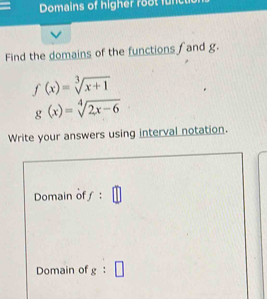 Domains of higher root func 
Find the domains of the functions and g.
f(x)=sqrt[3](x+1)
g(x)=sqrt[4](2x-6)
Write your answers using interval notation. 
Domain off : 
Domain of g:□