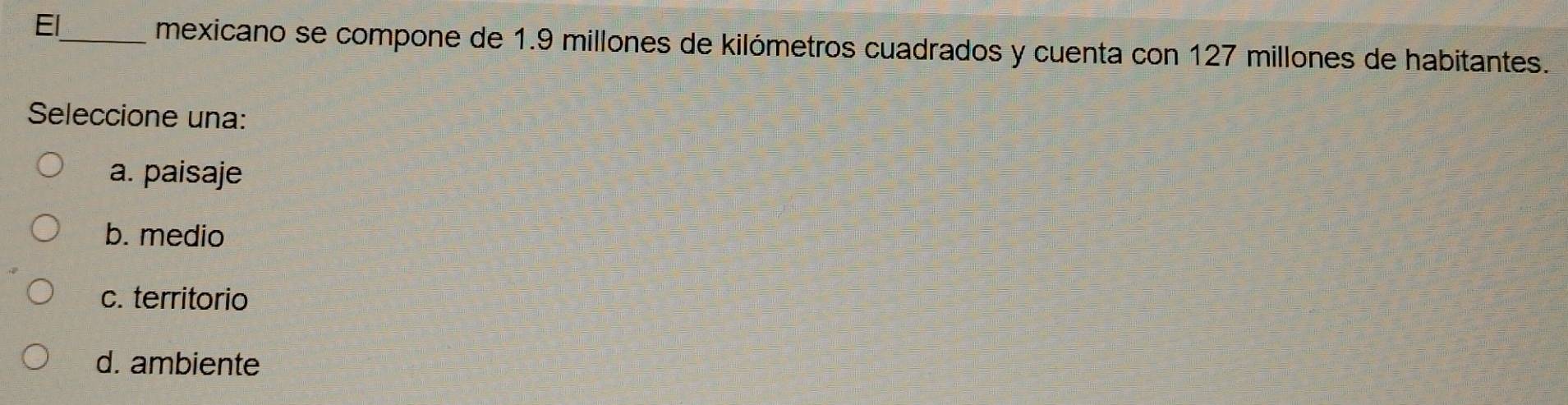 El_
mexicano se compone de 1.9 millones de kilómetros cuadrados y cuenta con 127 millones de habitantes.
Seleccione una:
a. paisaje
b. medio
c. territorio
d. ambiente