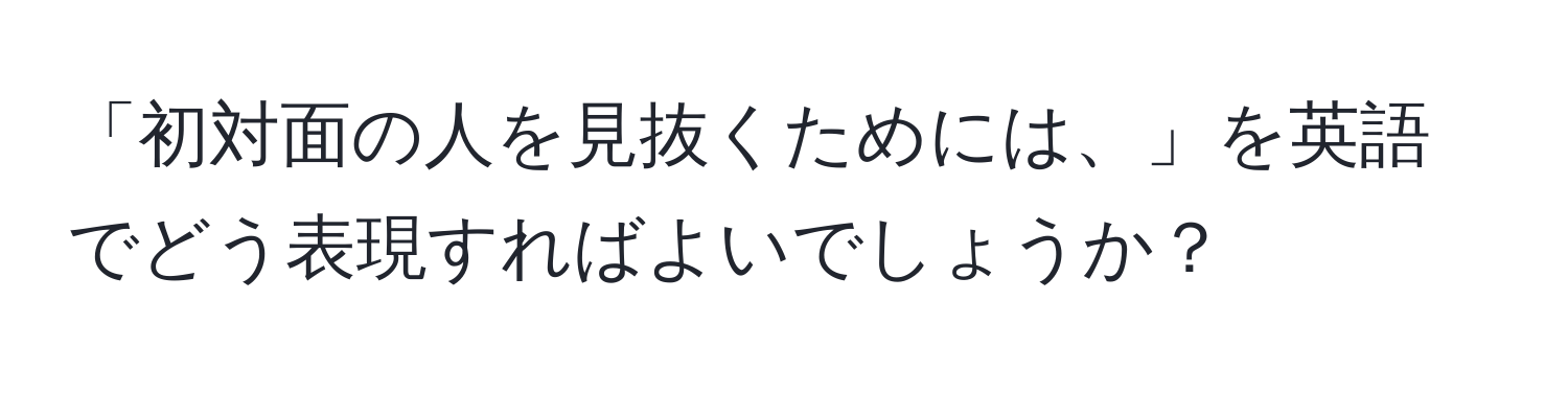 「初対面の人を見抜くためには、」を英語でどう表現すればよいでしょうか？