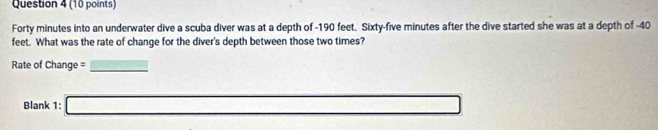 Forty minutes into an underwater dive a scuba diver was at a depth of -190 feet. Sixty-five minutes after the dive started she was at a depth of -40
feet. What was the rate of change for the diver's depth between those two times? 
Rate of Change = 
_ 
Blank 1: □