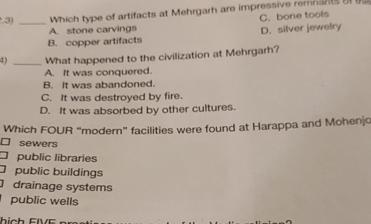 2.3) _Which type of artifacts at Mehrgarh are impressive remnants of the
C. bone tools
A. stone carvings D. silver jewelry
B. copper artifacts
4) _What happened to the civilization at Mehrgarh?
A. It was conquered.
B. It was abandoned.
C. It was destroyed by fire.
D. It was absorbed by other cultures.
Which FOUR “modern” facilities were found at Harappa and Mohenjo
sewers
public libraries
public buildings
] drainage systems
public wells