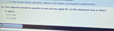 D. Your contact details, education, hobbies, work history, and academic achlevements
10. Your objective should be specific to each job you apply for. Is this statement true or false?
(1 point)
A. True
B. False
II Suspend Assossment