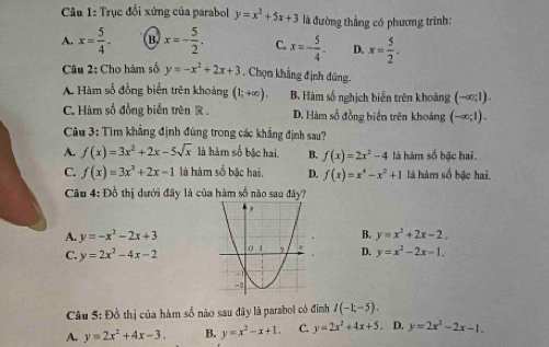 Trục đổi xứng của parabol y=x^2+5x+3 là đường thẳng có phương trình:
A. x= 5/4 . B. x=- 5/2 . C. x=- 5/4 - D. x= 5/2 .
Câu 2: Cho hàm số y=-x^2+2x+3. Chọn khẳng định đũng.
A. Hàm số đồng biến trên khoảng (1;+∈fty ). B. Hàm số nghịch biến trên khoảng (-∈fty ;1).
C. Hàm số đồng biến trên R . D. Hàm số đồng biến trên khoảng (-∈fty ;1).
Câu 3: Tìm khẳng định đúng trong các khẳng định sau?
A. f(x)=3x^2+2x-5sqrt(x) là hàm số bậc hai. B. f(x)=2x^2-4 là hàm số bậc hai.
C. f(x)=3x^2+2x-1 là hàm số bậc hai. D. f(x)=x^4-x^2+1 là hàm số bậc hai.
Câu 4: Đồ thị dưới đây là của hàm số não sau đây?
A. y=-x^2-2x+3 B. y=x^2+2x-2.
C. y=2x^2-4x-2 D. y=x^2-2x-1.
Câu 5: Đồ thị của hàm số nào sau đây là parabol có đinh I(-1;-5).
A. y=2x^2+4x-3. B. y=x^2-x+1. C. y=2x^2+4x+5. D. y=2x^2-2x-1.