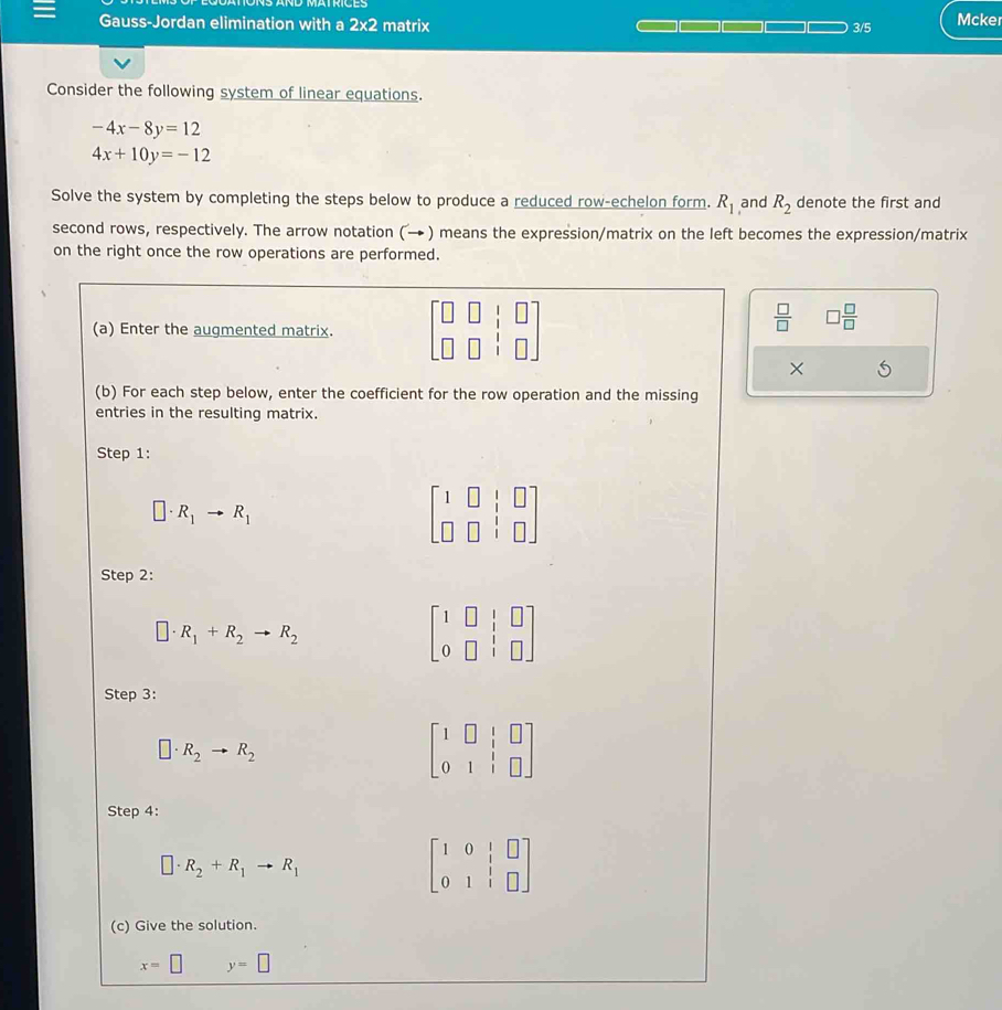 Gauss-Jordan elimination with a 2* 2 matrix Mcker 
3/5 
Consider the following system of linear equations.
-4x-8y=12
4x+10y=-12
Solve the system by completing the steps below to produce a reduced row-echelon form. R_1 and R_2 denote the first and 
second rows, respectively. The arrow notation (→ ) means the expression/matrix on the left becomes the expression/matrix 
on the right once the row operations are performed. 
(a) Enter the augmented matrix. beginbmatrix □ &□ &□  □ &□ &□ endbmatrix
 □ /□   □  □ /□  
× 
(b) For each step below, enter the coefficient for the row operation and the missing 
entries in the resulting matrix. 
Step 1:
□ · R_1to R_1
beginbmatrix 1&□ &|&□  □ &□ &|&□ endbmatrix
Step 2:
□ · R_1+R_2to R_2
beginbmatrix 1&□ &|&□  0&□ &|&□ endbmatrix
Step 3:
□ · R_2to R_2
beginbmatrix 1&□ &|&□  0&1&|&□ endbmatrix
Step 4:
□ · R_2+R_1to R_1
beginbmatrix 1&0&|&□  0&1&|&□ endbmatrix
(c) Give the solution.
x=□ y=□