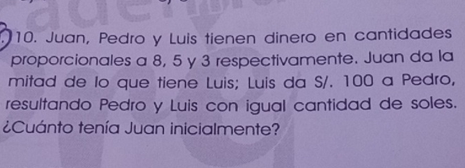 Juan, Pedro y Luis tienen dinero en cantidades 
proporcionales a 8, 5 y 3 respectivamente. Juan da la 
mitad de lo que tiene Luis; Luis da S/. 100 a Pedro, 
resultando Pedro y Luis con igual cantidad de soles. 
¿Cuánto tenía Juan inicialmente?