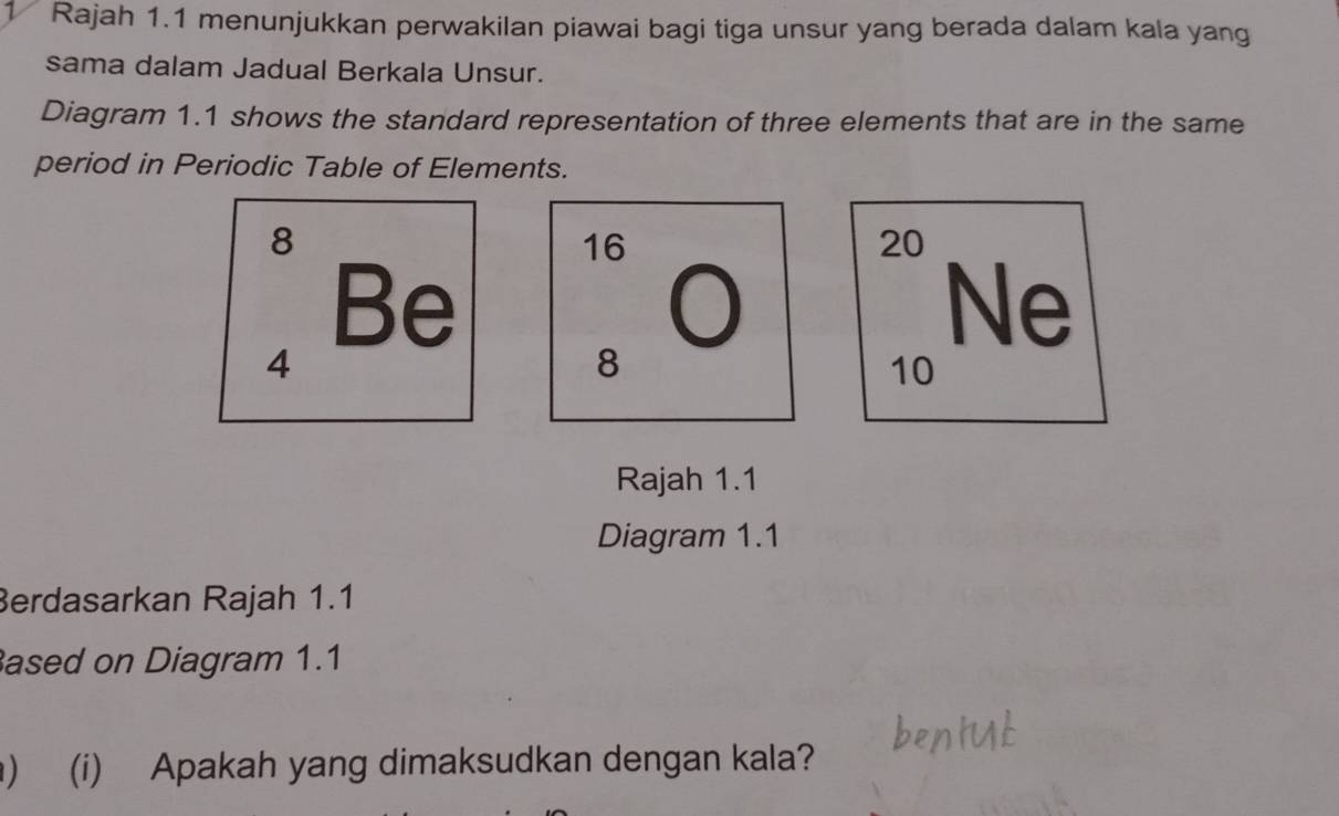 Rajah 1.1 menunjukkan perwakilan piawai bagi tiga unsur yang berada dalam kala yang 
sama dalam Jadual Berkala Unsur. 
Diagram 1.1 shows the standard representation of three elements that are in the same 
period in Periodic Table of Elements.
8
16
20
Be 
Ne
4
8
10
Rajah 1.1 
Diagram 1.1 
Berdasarkan Rajah 1.1 
ased on Diagram 1.1 
) (i) Apakah yang dimaksudkan dengan kala?