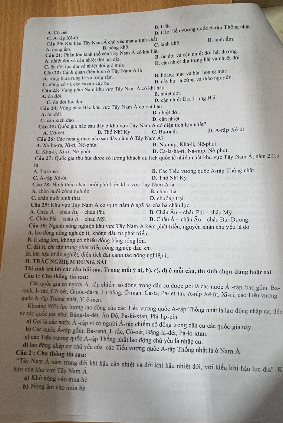 B. I-rắc.
A. Cô-oét.
D. Các Tiểu vương quốc A-rập Thống nhất.
C. A-rập Xê-út
Câu 20: Khí hậu Tây Nam Á chủ yểu mang tính chất
A. nóng ẩm B. nóng khô C. lạnh khô D. lạnh ẩm.
* Câu 21: Phần lớn lãnh thổ của Tây Nam Á có khí hậu
A nhiệt đới và cận nhiệt đới lục địa. B. ôn đới và cận nhiệt đới hải dương.
D. cận nhiệt địa trung hải và nhiệt đới.
C. ôn đới lục địa và nhiệt đới gió mùa
Câu 22: Cảnh quan điển hình ở Tây Nam Á là
A. rừng thưa rụng lá và rừng rậm. B. hoang mạc và bán hoang mạc.
C. đồng cỏ và các xavan cây bụi
D. cây bụi lá cứng và thảo nguyên.
Câu 23: Vùng phía Nam khu vực Tây Nam Á có khí hậu.
A. ôn đới B. nhiệt đới
C. ôn đới lục địa D. cận nhiệt Địa Trung Hải.
Câu 24: Vùng phía Bắc khu vực Tây Nam Á có khí hậu.
A. ôn đới  B. nhiệt đới.
C. cận xích đạo. D. cận nhiệt
Câu 25: Quốc gia nào sau đây ở khu vực Tây Nam Á có diện tích lớn nhất?
A. Cô-oét. B. Thổ Nhĩ Kỳ. C. Ba-ranh D. A-rập Xê-út.
Câu 26: Các hoang mạc nào sau đây nằm ở Tây Nam Á?
A. Xa-ha-ra, Xi-ri, Nê-phút, B. Na-mip, Kha-li, Nê-phút.
C. Kha-li, Xi-ri, Nê-phút. D. Ca-la-ha-ri, Na-mip, Nê-phút.
Câu 27: Quốc gia thu hút được số lượng khách du lịch quốc tế nhiều nhất khu vực Tây Nam Á, năm 2019
là
A. I-xra-en  B. Các Tiểu vương quốc A-rập Thống nhất.
C. Ả-rập Xê-út D. Thổ Nhĩ Kỳ
Câu 28: Hình thức chăn nuôi phổ biển khu vực Tây Nam Á là
A. chăn nuôi công nghiệp B. chăn thả
C. chăn nuôi sinh thái. D. chuồng trại
Câu 29: Khu vực Tây Nam Á có vị trí nằm ở ngã ba của ba châu lục
A. Châu Á - châu Âu - châu Phi.  B. Châu Âu - châu Phi - châu Mỹ
C. Châu Phi - châu Á - châu Mỹ D. Châu Á - châu Âu - châu Đại Dương
Câu 30: Ngành nông nghiệp khu vực Tây Nam Á kém phát triển, nguyên nhân chủ yều là do
A. lao động nông nghiệp ít, không đầu tư phát triển.
B. ít sông lớn, không có nhiều đồng bằng rộng lớn.
C. đất ít, chỉ tập trung phát triển công nghiệp dầu khí.
D. khí hậu khắc nghiệt, diện tích đất canh tác nông nghiệp ít.
I. trÁC nGHIỆM đÚNG, sAi
Thí sinh trã lời các câu hỏi sau. Trong mỗi ý a), b), c), d) ở mỗi câu, thí sinh chọn đúng hoặc sai.
Câu 1: Cho thông tin sau:
Các quốc gia có người Ả -rập chiếm số đông trong dân cư được gọi là các nước Ả -rập, bao gồm: Ba-
ranh, I- rắc, Cô-oét, Gioóc-đa-ni, Li-băng, Ô-man, Ca-ta, Pa-let-tin, A-rập Xê-út, Xi-ri, các Tiểu vương
quốc A-rập Thống nhất, Y-ê-men.
Khoảng 90% lực lượng lao động của các Tiểu vương quốc A-rập Thống nhất là lao động nhập cư, đến
từ các quốc gia như: Băng-la-đét, Ấn Độ, Pa-ki-xtan, Phi-lip-pin.
a) Gọi là các nước Ả -rập vì có người Ả-rập chiếm số đông trong dân cư các quốc gia này.
b) Các nước Ả-rập gồm: Ba-ranh, I- rắc, Cô-oét, Băng-la-đét, Pa-ki-xtan.
c) các Tiểu vương quốc A-rập Thống nhất lao động chủ yếu là nhập cư.
d) lao động nhập cư chủ yếu của các Tiểu vương quốc A-rập Thống nhất là ở Nam Á.
Câu 2 : Cho thông tin sau:
*Tây Nam Á nằm trong đới khí hậu cận nhiệt và đới khí hậu nhiệt đới, với kiểu khí hậu lục địa”. K
hâu của khu vực Tây Nam Á
a) Khô nóng vào mùa hè.
b) Nóng ẩm vào mùa hè.