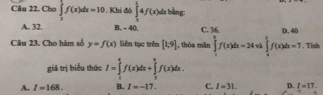 Cho ∈tlimits _2^5f(x)dx=10. Khi đó ∈tlimits _5^24f(x)dx bằng:
A. 32. B. - 40. C. 36. D. 40
Câu 23. Cho hàm số y=f(x) liên tục trên [1;9] , thỏa mãn ∈tlimits _1^9f(x)dx=24 và ∈tlimits _4^5f(x)dx=7. Tính
giá trị biểu thức I=∈tlimits _1^4f(x)dx+∈tlimits _5^9f(x)dx.
A. I=168. B. I=-17. C. I=31. D. I=17.