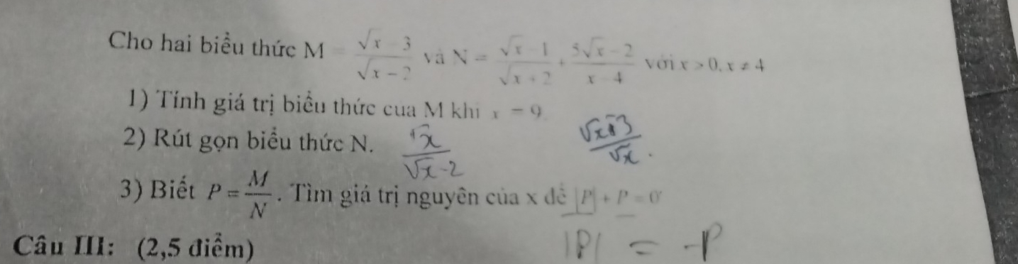 Cho hai biểu thức M=frac sqrt(x-3)sqrt(x-2) và N= (sqrt(x)-1)/sqrt(x)+2 + (5sqrt(x)-2)/x-4  với x>0, x!= 4
1) Tính giá trị biểu thức cua M khi x=9
2) Rút gọn biểu thức N. 
3) Biết P= M/N . Tìm giá trị nguyên của x đề P|+P=0
Câu III: (2,5 điểm)