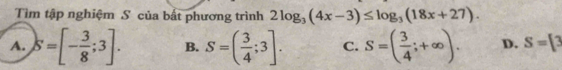 Tìm tập nghiệm S của bất phương trình 2log _3(4x-3)≤ log _3(18x+27).
A. S=[- 3/8 ;3]. S=( 3/4 ;3]. S=( 3/4 ;+∈fty ). D. S= 3
B.
C.