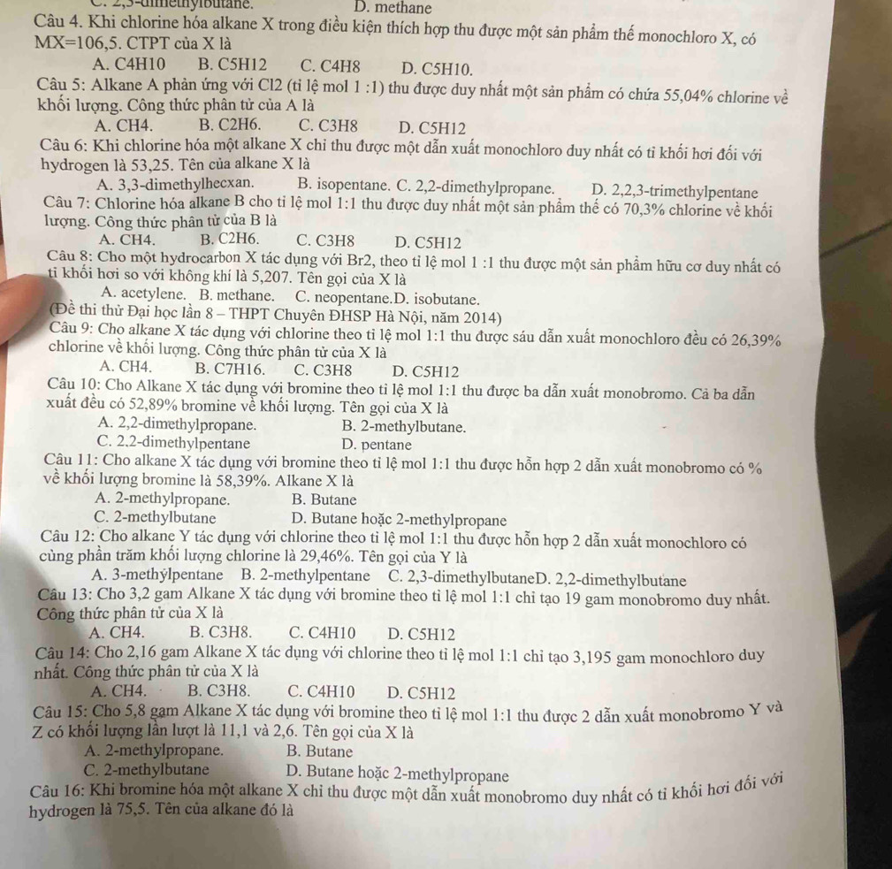2,5-dimethyibutane. D. methane
Câu 4. Khi chlorine hóa alkane X trong điều kiện thích hợp thu được một sản phẩm thế monochloro X, có
MX=106,5. CTPT của X là
A. C4H10 B. C5H12 C. C4H8 D. C5H10.
Câu 5: Alkane A phản ứng với Cl2 (tỉ lệ mol 1 :1) thu được duy nhất một sản phẩm có chứa 55,04% chlorine về
khối lượng. Công thức phân tử của A là
A. CH4. B. C2H6. C. C3H8 D. C5H12
Câu 6: Khi chlorine hóa một alkane X chỉ thu được một dẫn xuất monochloro duy nhất có tỉ khối hơi đối với
hydrogen là 53,25. Tên của alkane X là
A. 3,3-dimethylhecxan. B. isopentane. C. 2,2-dimethylpropane. D. 2,2,3-trimethylpentane
Câu 7: Chlorine hóa alkane B cho tỉ lệ mol 1:1 thu được duy nhất một sản phẩm thế có 70,3% chlorine về khối
lượng. Công thức phân tử của B là
A. CH4. B. C2H6. C. C3H8 D. C5H12
Câu 8: Cho một hydrocarbon X tác dụng với Br2, theo tỉ lệ mol 1: 1 thu được một sản phẩm hữu cơ duy nhất có
ti khối hơi so với không khí là 5,207. Tên gọi của X là
A. acetylene. B. methane. C. neopentane.D. isobutane.
(Đề thi thử Đại học lần 8 - THPT Chuyên ĐHSP Hà Nội, năm 2014)
Câu 9: Cho alkane X tác dụng với chlorine theo tỉ lệ mol 1:1 thu được sáu dẫn xuất monochloro đều có 26,39%
chlorine về khối lượng. Công thức phân tử của X là
A. CH4. B. C7H16. C. C3H8 D. C5H12
Câu 10: Cho Alkane X tác dụng với bromine theo tỉ lệ mol 1: 1 thu được ba dẫn xuất monobromo. Cả ba dẫn
xuất đều có 52,89% bromine về khối lượng. Tên gọi của X là
A. 2,2-dimethylpropane. B. 2-methylbutane.
C. 2.2-dimethylpentane D. pentane
Câu 11: Cho alkane X tác dụng với bromine theo tỉ lệ mol 1:1 thu được hỗn hợp 2 dẫn xuất monobromo có %
về khối lượng bromine là 58,39%. Alkane X là
A. 2-methylpropane. B. Butane
C. 2-methylbutane D. Butane hoặc 2-methylpropane
Câu 12: Cho alkane Y tác dụng với chlorine theo tỉ lệ mol 1:1 thu được hỗn hợp 2 dẫn xuất monochloro có
cùng phần trăm khối lượng chlorine là 29,46%. Tên gọi của Y là
A. 3-methýlpentane B. 2-methylpentane C. 2,3-dimethylbutaneD. 2,2-dimethylbutane
Câu 13: Cho 3,2 gam Alkane X tác dụng với bromine theo tỉ lệ mol 1:1 chi tạo 19 gam monobromo duy nhất.
Công thức phân tử của X là
A. CH4. B. C3H8. C. C4H10 D. C5H12
Câu 14: Cho 2,16 gam Alkane X tác dụng với chlorine theo tỉ lệ mol 1:1 chi tạo 3,195 gam monochloro duy
nhất. Công thức phân tử của X là
A. CH4. B. C3H8. C. C4H10 D. C5H12
Câu 15: Cho 5,8 gạm Alkane X tác dụng với bromine theo tỉ lệ mol 1:1
Z có khổi lượng lần lượt là 11,1 và 2,6. Tên gọi của X là thu được 2 dẫn xuất monobromo Y và
A. 2-methylpropane. B. Butane
C. 2-methylbutane D. Butane hoặc 2-methylpropane
Câu 16: Khi bromine hóa một alkane X chỉ thu được một dẫn xuất monobromo duy nhất có tỉ khổi hơi đối với
hydrogen là 75,5. Tên của alkane đó là