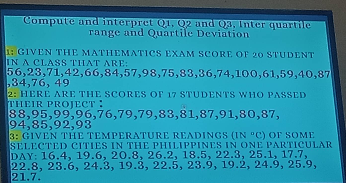 Compute and interpret Q1, Q2 and Q3, Inter quartile 
range and Quartile Deviation 
1: GIVEN THE MATHEMATICS EXAM SCORE OF 20 STUDENT 
IN A CLASS THAT ARE:
56, 23, 71, 42, 66, 84, 57, 98, 75, 83, 36, 74, 100, 61, 59, 40, 87
, 34, 76, 49
2: HERE ARE THE SCORES OF 17 STUDENTS WHO PASSED 
HEIR PROJECT ：
88, 95, 99, 96, 76, 79, 79, 83, 81, 87, 91, 80, 87,
94, 85, 92, 93
3: GIVEN THE TEMPERATURE READINGS (IN °C) OF SOME 
SELECTED CITIES IN THE PHILIPPINES IN ONE PARTICULAR 
DAY: 16.4, 19.6, 20.8, 26.2, 18.5, 22.3, 25.1, 17.7,
22.8, 23.6, 24.3, 19.3, 22.5, 23.9, 19.2, 24.9, 25.9,
21.7.