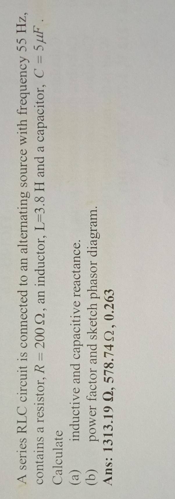 A series RLC circuit is connected to an alternating source with frequency 55 Hz, 
contains a resistor, R=200Omega , an inductor, L=3.8H and a capacitor, C=5mu F. 
Calculate 
(a) inductive and capacitive reactance. 
(b) power factor and sketch phasor diagram. 
Ans: 1313.19 Ω, 578.74Ω, 0.263