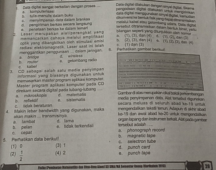 Data digital sangat berkaitan dengan proses ....
Data digital dilakukan dengan sinyal digital. Skema
a. komputerisas!
pengodean digital diłakukan unluk mengirimkan
b. tulis-menulis dalam buku
data digital menggunakan sínyal digital, kemudian
c. menyimpanan data dalam brankas
dikonversi ke bentuk fisik yang depat ditransmisikan
d. pengiriman berkas secara langsung
melalui kabel atau gelombang udara. Data digital
e. penataan berkas ke dalam lemari
tersebut ditransmisikan dalam bentuk biner, yaitu
2. Laser merupakan alat/perangkat yang biangan seperti yang ditunjukkan oleh nomor
memancarkan cahaya melalui amplifikasi a. (1), (3), dan (4) d. (1), (2), dan (3)
optik yang dibangkitkan ofeh stimulasi emis b. (2). (3), dan (4) e. . (1), (2), (3) dan (4)
radiasi elektromagnetik. Laser saat ini telah c. (1) dan (3)
menggantikan penggunaan ... dalam jaringan. 6. Perhatikan gambar berikut!
a. bridge d. wireless
b. router e. gelombang radio
c. kabel
3. CD sebagai salah satu media penyimpan
informasi yang biasanya digunakan untuk
memasarkan master program aplikasi komputer.
Master program aplikasi komputer pada CD
direkam secara digital pada lubang-lubang .... Gambar di atas merupakan cikal bakal perkembangan
a. mikroskopis d. matematis media penyimpanan data. Alat tersebut digunakan
b. reflektif e. sistematis
c. tidak beraturan
secara meluas di seluruh abad ke-19 untuk
4. Makin lebar bandwidth yang digunakan, maka mengendalikan tokstil tenun. Adapun di akhir abad
akan makin ... transmisinya.
ke-19 dan awal abad ke-20 untuk mengendalikan
a lambat d. lama organ lapang dan instrumen terkait. Alat pada gambar
b. pelan e. tidak terkendali tersebut adalah ....
c. cepat a、 phonograph record
5. Perhatikan data berikut! b. magnetic tape
(1) 0 (3) 1 c. selectron tube
d. punch card
(2)  1/2  (4) 2 e. punch tape
Fisika (Peminaten Matemetike des Rmu-limu Alum) XII EMA/HA Semoster Ganaa (Kuriknium 2013)
29