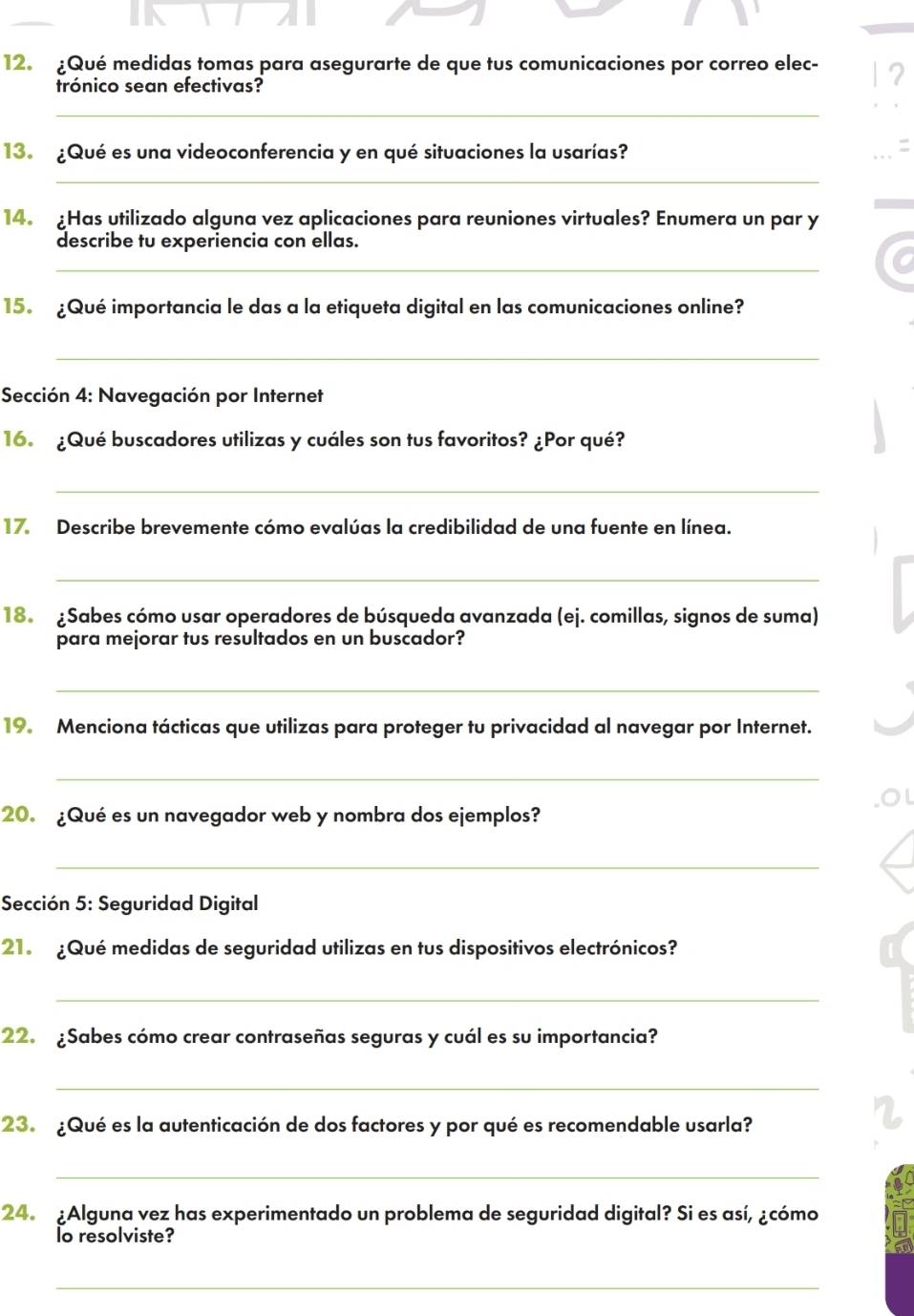 Qué medidas tomas para asegurarte de que tus comunicaciones por correo elec- 
trónico sean efectivas? 
_ 
13. ¿Qué es una videoconferencia y en qué situaciones la usarías? 
_ 
14.Has utilizado alguna vez aplicaciones para reuniones virtuales? Enumera un par y 
describe tu experiencia con ellas. 
_ 
15. Qué importancia le das a la etiqueta digital en las comunicaciones online? 
_ 
Sección 4: Navegación por Internet 
16. ¿Qué buscadores utilizas y cuáles son tus favoritos? ¿Por qué? 
_ 
17. Describe brevemente cómo evalúas la credibilidad de una fuente en línea. 
_ 
18. ¿Sabes cómo usar operadores de búsqueda avanzada (ej. comillas, signos de suma) 
para mejorar tus resultados en un buscador? 
_ 
19. Menciona tácticas que utilizas para proteger tu privacidad al navegar por Internet. 
_ 
20. ¿Qué es un navegador web y nombra dos ejemplos? 
_ 
Sección 5: Seguridad Digital 
21. ¿Qué medidas de seguridad utilizas en tus dispositivos electrónicos? 
_ 
22. ¿Sabes cómo crear contraseñas seguras y cuál es su importancia? 
_ 
23. ¿Qué es la autenticación de dos factores y por qué es recomendable usarla? 
_ 
24. ¿Alguna vez has experimentado un problema de seguridad digital? Si es así, ¿cómo 
lo resolviste? 
_