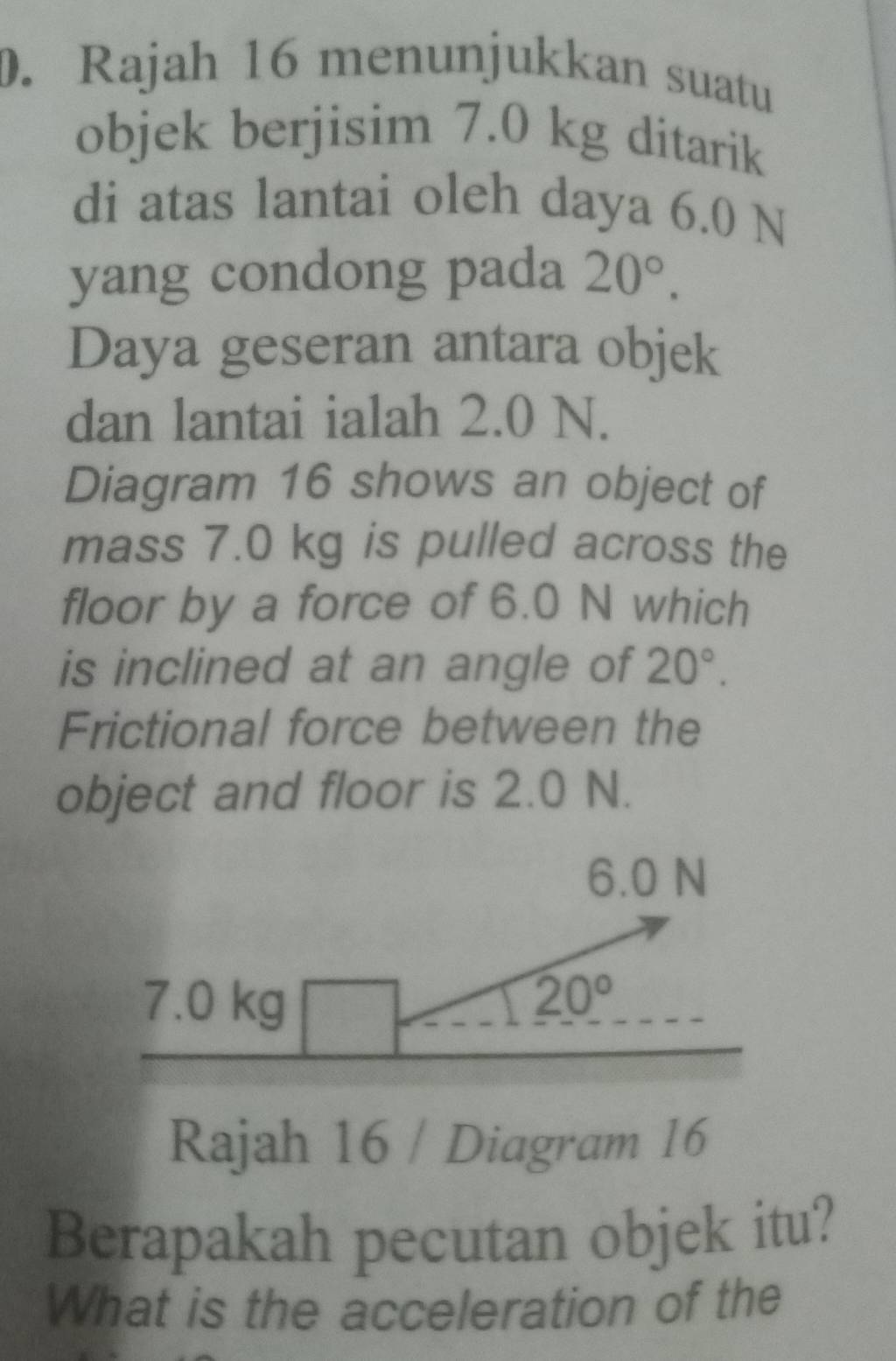 Rajah 16 menunjukkan suatu 
objek berjisim 7.0 kg ditarik 
di atas lantai oleh daya 6.0 N
yang condong pada 20°. 
Daya geseran antara objek 
dan lantai ialah 2.0 N. 
Diagram 16 shows an object of 
mass 7.0 kg is pulled across the 
floor by a force of 6.0 N which 
is inclined at an angle of 20°. 
Frictional force between the 
object and floor is 2.0 N.
6.0 N
7.0 kg
20°
Rajah 16 / Diagram 16 
Berapakah pecutan objek itu? 
What is the acceleration of the