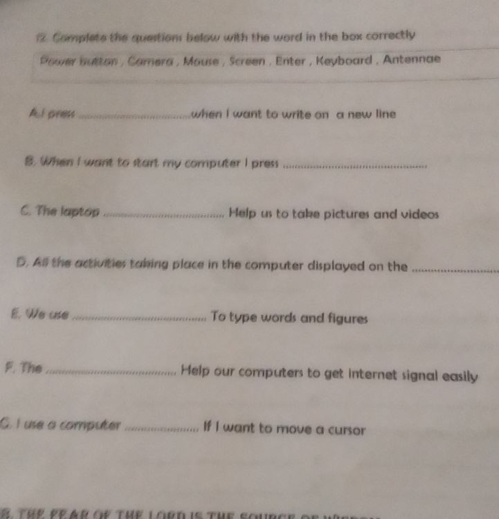 Complete the question below with the word in the box correctly 
Power button , Camera , Mause , Screen , Enter , Keyboard , Antennae 
_ 
A l pren _when I want to write on a new line 
B. When I want to start my computer I press_ 
C. The laptop _Help us to take pictures and videos 
D. All the activities taking place in the computer displayed on the_ 
E. We use_ To type words and figures 
F. The_ Help our computers to get internet signal easily 
G. I use a computer _If I want to move a cursor