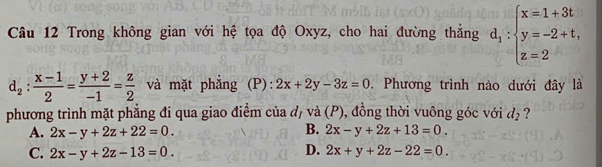 Trong không gian với hệ tọa độ Oxyz, cho hai đường thẳng d_1:beginarrayl x=1+3t y=-2+t, z=2endarray.
d_2: (x-1)/2 = (y+2)/-1 = z/2  và mặt phẳng (P) : 2x+2y-3z=0. Phương trình nào dưới đây là
phương trình mặt phẳng đi qua giao điểm của đ, và (P), đồng thời vuông góc với d_2 ?
B.
A. 2x-y+2z+22=0. 2x-y+2z+13=0.
D.
C. 2x-y+2z-13=0. 2x+y+2z-22=0.