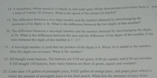 A motorboat, whose speed is 15 km/hr in still water goes 30 km downstream and comes back in wes 
a total of 4 hours 30 minutes. What is the speed of the stream (in km/hr)? 
19. The difference between a two-digit number and the number obtained by interchanging the 
positions of its digits is 36. What is the difference between the two digits of that number? 
20. The difference between a two-digit number and the number obtained by interchanging the digits 
is 36. What is the difference between the sum and the difference of the digits of the number if the 
ratio between the digits of the number is 1:2 ? 
21. A two-digit number is such that the product of the digits is 8. When 18 is added to the number, 
then the digits are reversed. What is the number? 
22. Jill bought some buttons. The buttons are 5/10 are green, 6/20 are square, and 6/30 are wooden. 
If Jill bought 150 buttons, how many buttons are there in green, square and wooden? 
23. Liam uses 1/8 gallon of pineapple juice, 0.625 gallon of orange juice, and grape juice which is 
twice the amount of pineapple juice in his fruit punch. What lists the amounts of juice from