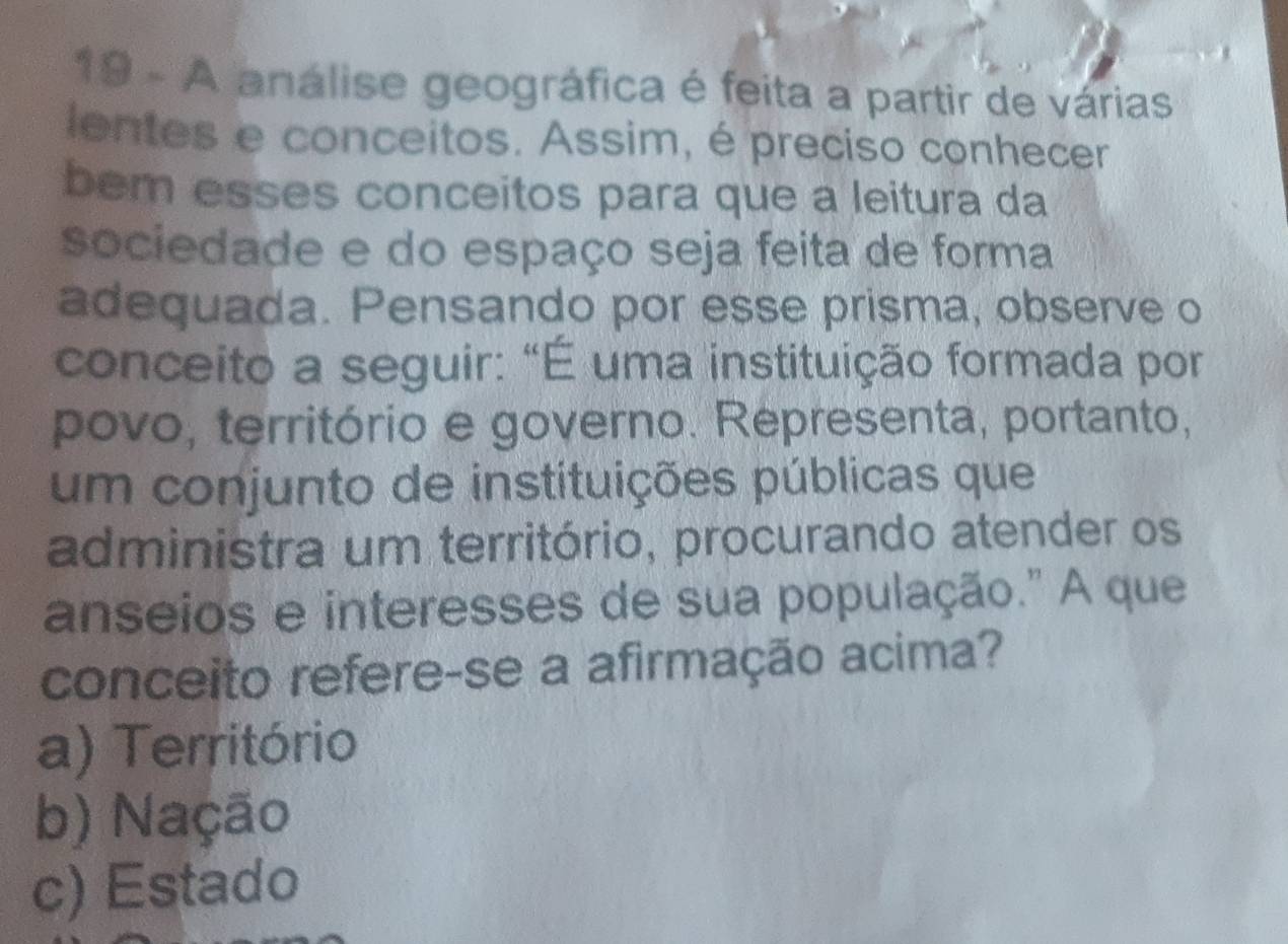 A análise geográfica é feita a partir de várias
ientes e conceitos. Assim, é preciso conhecer
bem esses conceitos para que a leitura da
sociedade e do espaço seja feita de forma
adequada. Pensando por esse prisma, observe o
conceito a seguir: "É uma instituição formada por
povo, território e governo. Representa, portanto,
um conjunto de instituições públicas que
administra um território, procurando atender os
anseios e interesses de sua população." A que
conceito refere-se a afirmação acima?
a) Território
b) Nação
c) Estado