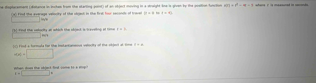 he displacement (distance in inches from the starting point) of an object moving in a straight line is given by the position function s(t)=t^2-4t-5 where t is measured in seconds. 
(a) Find the average velocity of the object in the first four seconds of travel (t=0 to t=4).
□ in/s
(b) Find the velocity at which the object is traveling at time t=3.
□ in/s
(c) Find a formula for the instantaneous velocity of the object at time t=a.
v(a)=□
When does the object first come to a stop?
t=□ s