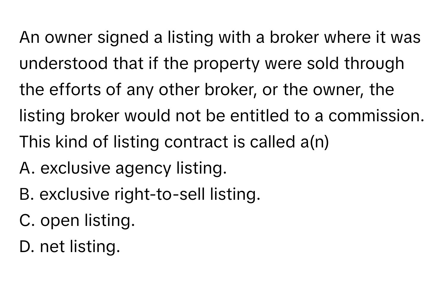 An owner signed a listing with a broker where it was understood that if the property were sold through the efforts of any other broker, or the owner, the listing broker would not be entitled to a commission. This kind of listing contract is called a(n)

A. exclusive agency listing.  
B. exclusive right-to-sell listing.  
C. open listing.  
D. net listing.