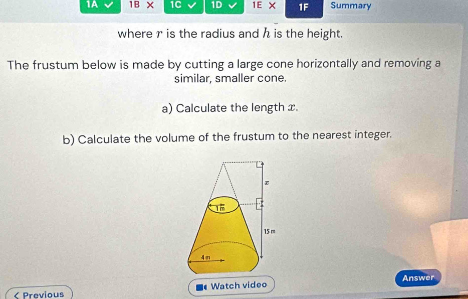 1A 1B* 1C 1D 1E X 1F Summary 
where r is the radius and h is the height. 
The frustum below is made by cutting a large cone horizontally and removing a 
similar, smaller cone. 
a) Calculate the length x. 
b) Calculate the volume of the frustum to the nearest integer. 
< Previous Watch video Answer