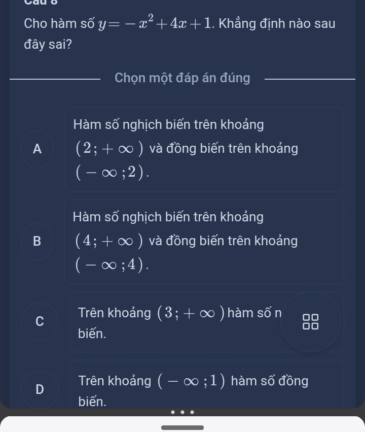 Cho hàm số y=-x^2+4x+1. Khẳng định nào sau
đây sai?
_Chọn một đáp án đúng
_
Hàm số nghịch biến trên khoảng
A (2;+∈fty ) và đồng biến trên khoảng
(-∈fty ;2).
Hàm số nghịch biến trên khoảng
B (4;+∈fty ) và đồng biến trên khoảng
(-∈fty ;4).
C Trên khoảng (3;+∈fty ) hàm Swidehat O n
biến.
D Trên khoảng (-∈fty ;1) hàm số đồng
biến.