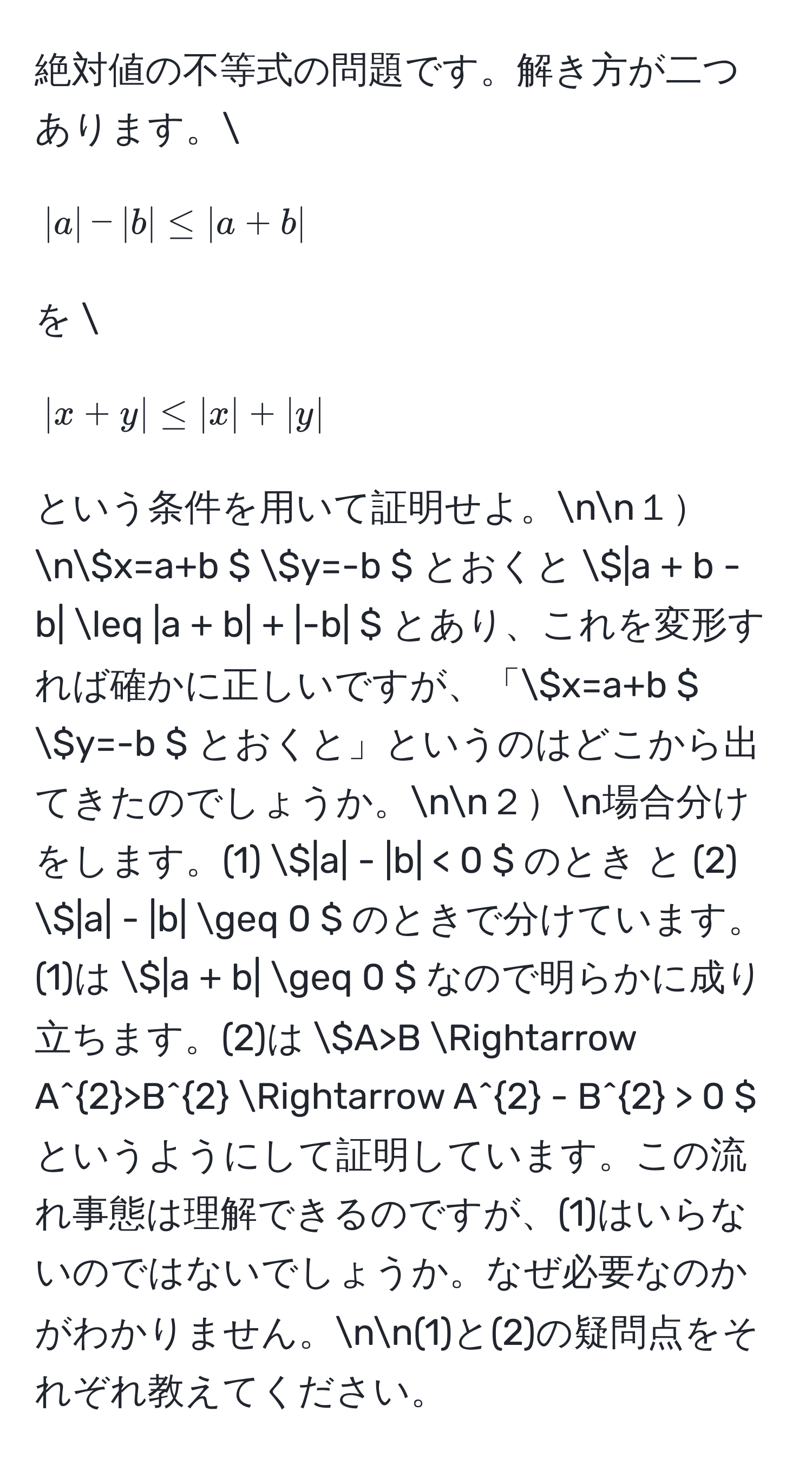 絶対値の不等式の問題です。解き方が二つあります。[ |a| - |b| ≤ |a + b| ] を [ |x + y| ≤ |x| + |y| ] という条件を用いて証明せよ。nn１n( x=a+b ) ( y=-b ) とおくと  ( |a + b - b| ≤ |a + b| + |-b| ) とあり、これを変形すれば確かに正しいですが、「( x=a+b ) ( y=-b ) とおくと」というのはどこから出てきたのでしょうか。nn２n場合分けをします。(1) ( |a| - |b| < 0 ) のとき と (2) ( |a| - |b| ≥ 0 ) のときで分けています。(1)は ( |a + b| ≥ 0 ) なので明らかに成り立ちます。(2)は ( A>B Rightarrow A^2>B^2 Rightarrow A^2 - B^2 > 0 ) というようにして証明しています。この流れ事態は理解できるのですが、(1)はいらないのではないでしょうか。なぜ必要なのかがわかりません。nn(1)と(2)の疑問点をそれぞれ教えてください。