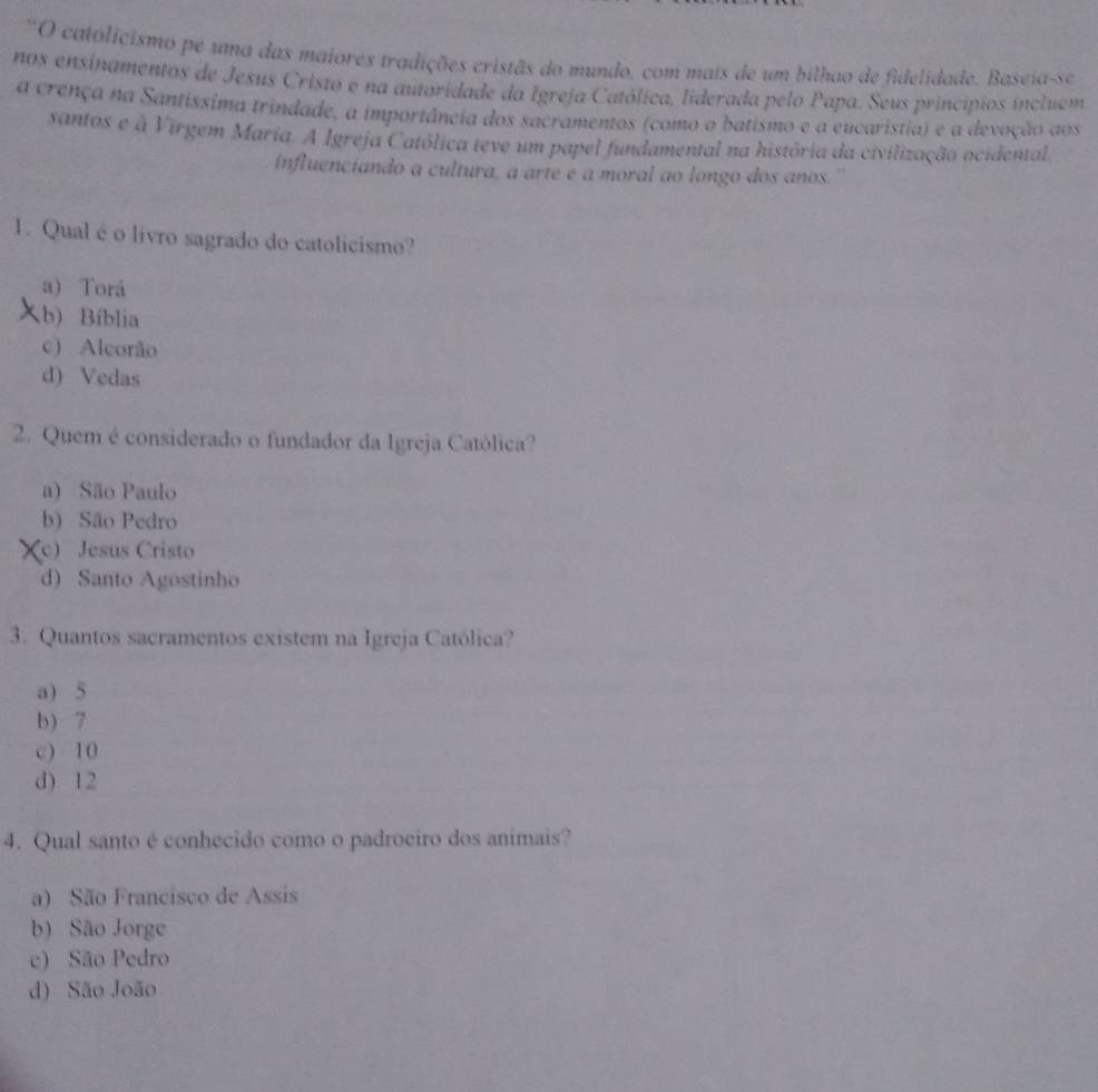 ''O catolicismo pe uma das maiores tradições cristãs do mundo, com mais de um bilhao de fidelidade. Baseia-se
nos ensinamentos de Jesus Cristo e na autoridade da Igreja Católica, liderada pelo Papa. Seus princípios incluem
a crença na Santíssima trindade, a importância dos sacramentos (como o batismo e a eucaristia) e a devoção aos
santos e à Virgem Maria. A Igreja Católica teve um papel fundamental na história da civilização ocidental.
influenciando a cultura, a arte é a moral ao longo dos anos.''
1. Qual é o livro sagrado do catolicismo?
a) Torá
b) Bíblia
c) Aleorão
d) Vedas
2. Quem é considerado o fundador da Igreja Católica?
a) São Paulo
b) São Pedro
(c) Jesus Cristo
d) Santo Agostinho
3. Quantos sacramentos existem na Igreja Católica?
a) 5
b) 7
c) 10
d) 12
4. Qual santo é conhecido como o padroeiro dos animais?
a) São Francisco de Assis
b) São Jorge
e) São Pedro
d) São João