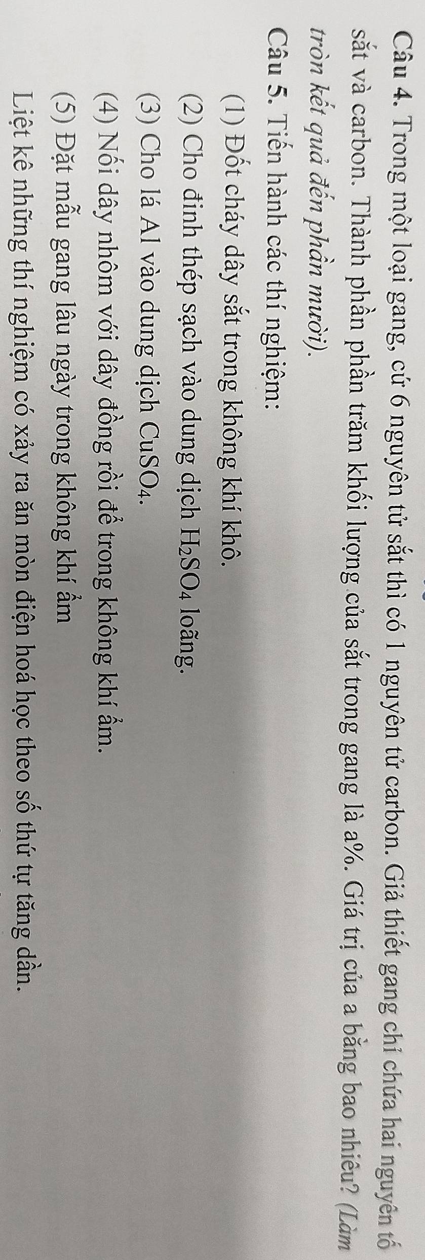 Trong một loại gang, cứ 6 nguyên tử sắt thì có 1 nguyên tử carbon. Giả thiết gang chỉ chứa hai nguyên tố 
sắt và carbon. Thành phần phần trăm khối lượng của sắt trong gang là a %. Giá trị của a bằng bao nhiêu? (Làm 
tròn kết quả đến phần mười). 
Câu 5. Tiến hành các thí nghiệm: 
(1) Đốt cháy dây sắt trong không khí khô. 
(2) Cho đinh thép sạch vào dung dịch H₂SO₄ loãng. 
(3) Cho lá Al vào dung dịch CuSO₄. 
(4) Nối dây nhôm với dây đồng rồi để trong không khí ẩm. 
(5) Đặt mẫu gang lâu ngày trong không khí ẩm 
Liệt kê những thí nghiệm có xảy ra ăn mòn điện hoá học theo số thứ tự tăng dần.