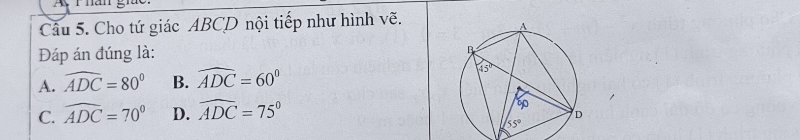 A r hăn giuc.
Câu 5. Cho tứ giác ABCD nội tiếp như hình vẽ.
Đáp án đúng là:
A. widehat ADC=80° B. widehat ADC=60°
C. widehat ADC=70° D. widehat ADC=75°