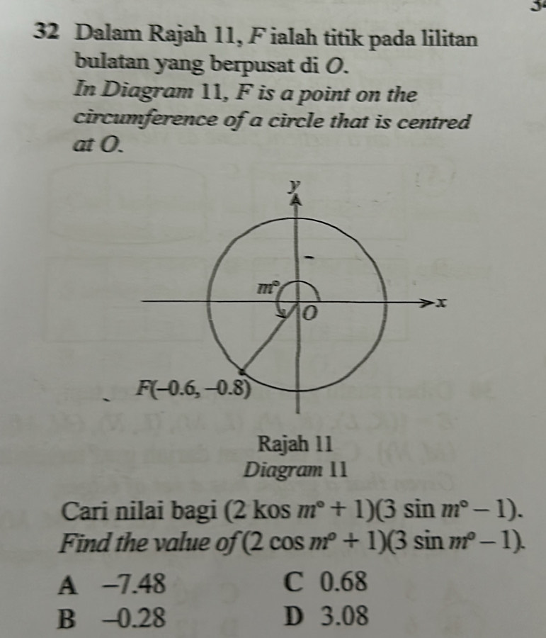 3
32 Dalam Rajah 11, F ialah titik pada lilitan
bulatan yang berpusat di O.
In Diagram 11, F is a point on the
circumference of a circle that is centred
at O.
Rajah 11
Diagram 11
Cari nilai bagi (2 kos m°+1)(3sin m°-1).
Find the value of (2cos m°+1)(3sin m°-1).
A -7.48 C 0.68
B -0.28 D 3.08