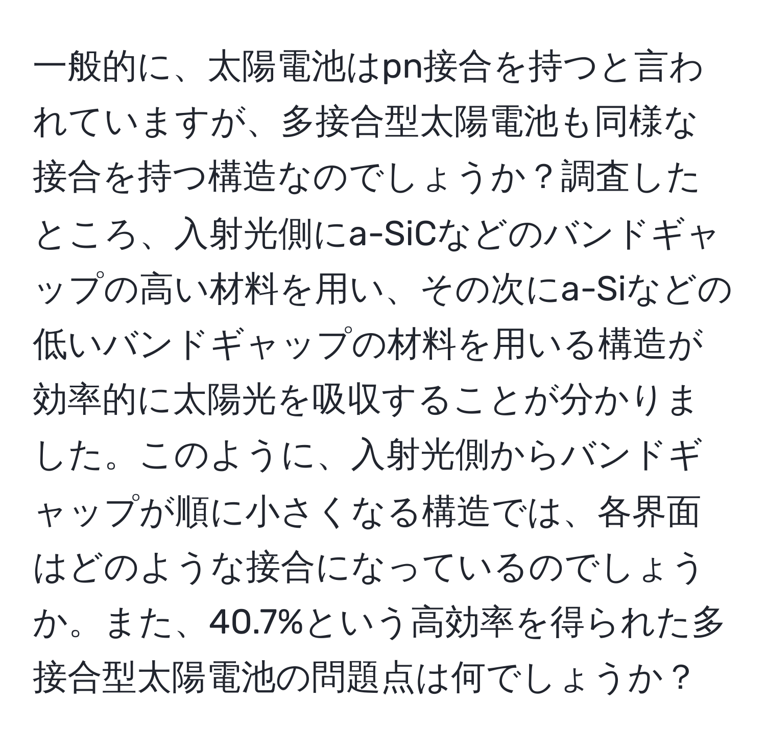 一般的に、太陽電池はpn接合を持つと言われていますが、多接合型太陽電池も同様な接合を持つ構造なのでしょうか？調査したところ、入射光側にa-SiCなどのバンドギャップの高い材料を用い、その次にa-Siなどの低いバンドギャップの材料を用いる構造が効率的に太陽光を吸収することが分かりました。このように、入射光側からバンドギャップが順に小さくなる構造では、各界面はどのような接合になっているのでしょうか。また、40.7%という高効率を得られた多接合型太陽電池の問題点は何でしょうか？