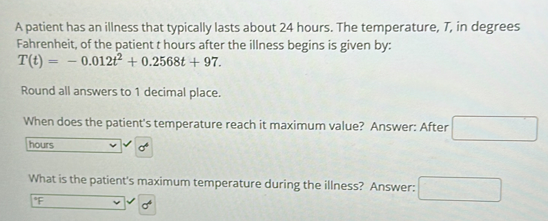 A patient has an illness that typically lasts about 24 hours. The temperature, T, in degrees 
Fahrenheit, of the patient t hours after the illness begins is given by:
T(t)=-0.012t^2+0.2568t+97. 
Round all answers to 1 decimal place. 
When does the patient's temperature reach it maximum value? Answer: After □ 
hours
What is the patient's maximum temperature during the illness? Answer:
°F
sigma^4