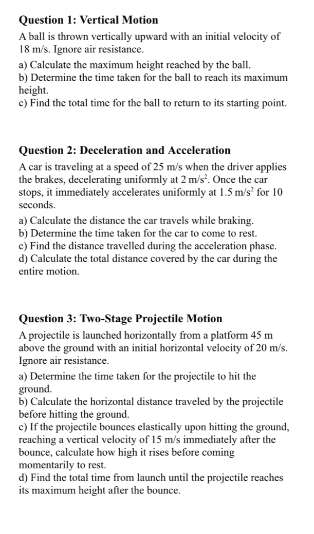 Vertical Motion 
A ball is thrown vertically upward with an initial velocity of
18 m/s. Ignore air resistance. 
a) Calculate the maximum height reached by the ball. 
b) Determine the time taken for the ball to reach its maximum 
height. 
c) Find the total time for the ball to return to its starting point. 
Question 2: Deceleration and Acceleration 
A car is traveling at a speed of 25 m/s when the driver applies 
the brakes, decelerating uniformly at 2m/s^2. Once the car 
stops, it immediately accelerates uniformly at 1.5m/s^2 for 10
seconds. 
a) Calculate the distance the car travels while braking. 
b) Determine the time taken for the car to come to rest. 
c) Find the distance travelled during the acceleration phase. 
d) Calculate the total distance covered by the car during the 
entire motion. 
Question 3: Two-Stage Projectile Motion 
A projectile is launched horizontally from a platform 45 m
above the ground with an initial horizontal velocity of 20 m/s. 
Ignore air resistance. 
a) Determine the time taken for the projectile to hit the 
ground. 
b) Calculate the horizontal distance traveled by the projectile 
before hitting the ground. 
c) If the projectile bounces elastically upon hitting the ground, 
reaching a vertical velocity of 15 m/s immediately after the 
bounce, calculate how high it rises before coming 
momentarily to rest. 
d) Find the total time from launch until the projectile reaches 
its maximum height after the bounce.