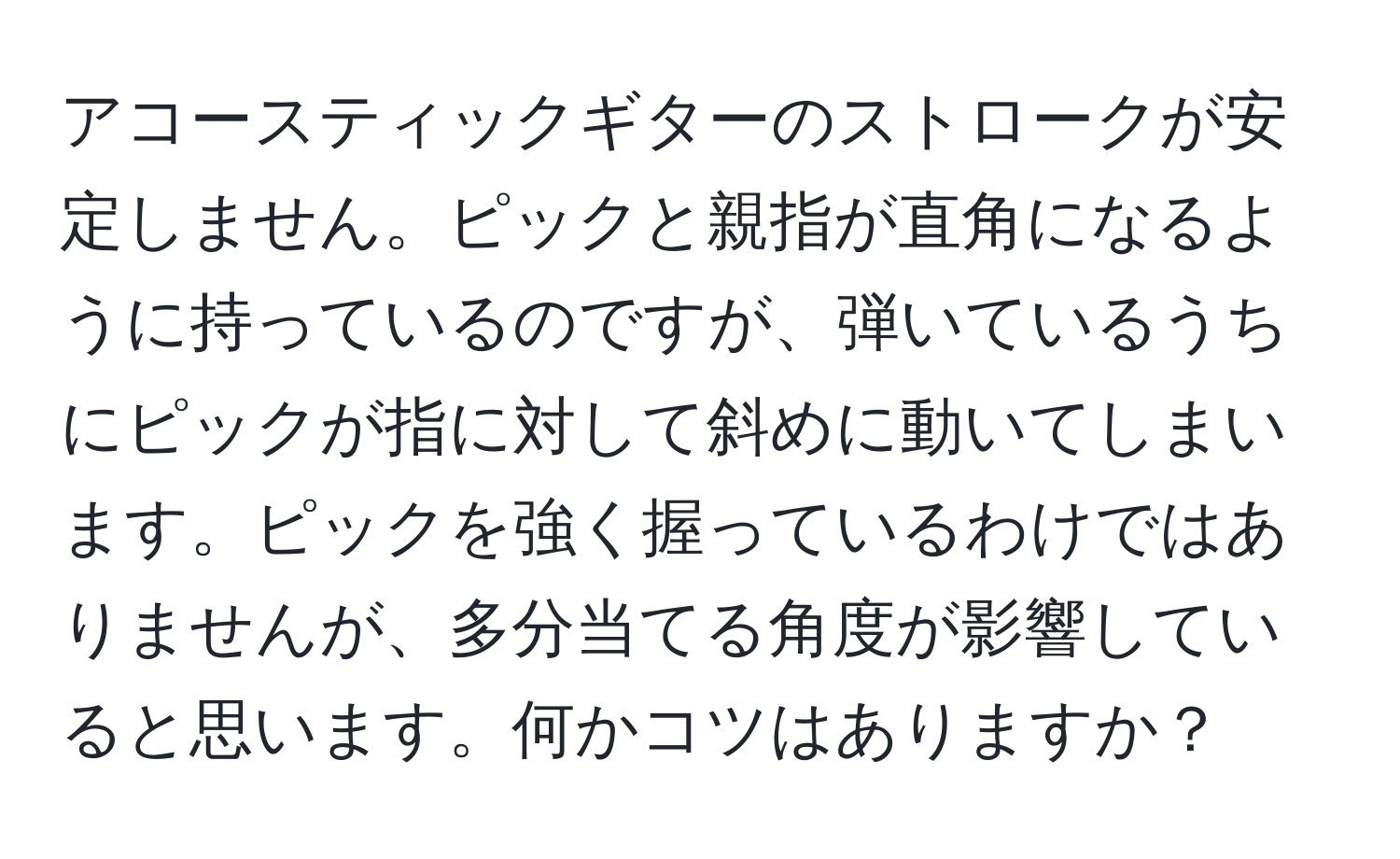 アコースティックギターのストロークが安定しません。ピックと親指が直角になるように持っているのですが、弾いているうちにピックが指に対して斜めに動いてしまいます。ピックを強く握っているわけではありませんが、多分当てる角度が影響していると思います。何かコツはありますか？