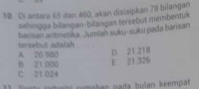 Di antara 65 dan 460, akan disisipkan 78 bilangan
sehingge bilangan-bilangan tersebut membentuk
barisan antmetika. Jumlah suku-suku pada barisan
tersebut adalah
A. 20.900
D. 21 218
B. 21 000
E 21.326
C. 21.024
11. Suatu jodustri rumaban pada bulan keempat