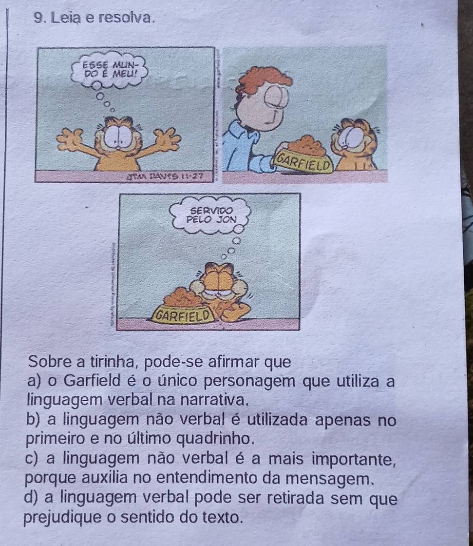 Leia e resolva.
Sobre a tirinha, pode-se afirmar que
a) o Garfield é o único personagem que utiliza a
linguagem verbal na narrativa.
b) a linguagem não verbal é utilizada apenas no
primeiro e no último quadrinho.
c) a linguagem não verbal é a mais importante,
porque auxilia no entendimento da mensagem.
d) a linguagem verbal pode ser retirada sem que
prejudique o sentido do texto.