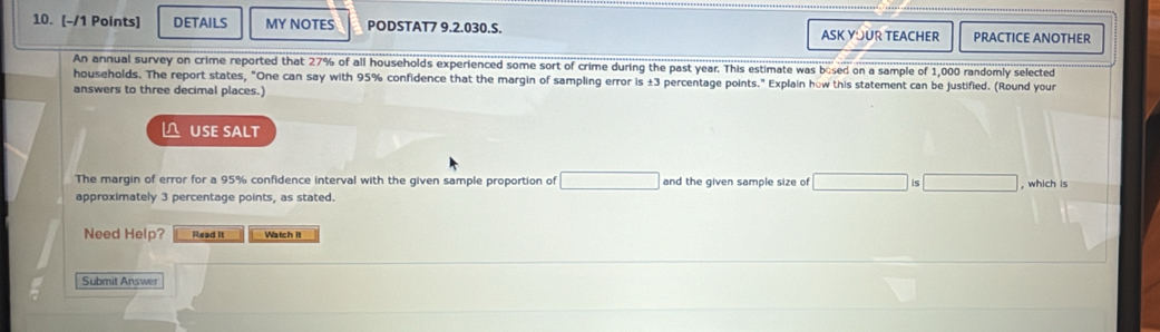 DETAILS MY NOTES PODSTAT7 9.2.030.S. ASK YOUR TEACHER PRACTICE ANOTHER 
An annual survey on crime reported that 27% of all households experienced some sort of crime during the past year. This estimate was bosed on a sample of 1,000 randomly selected 
households. The report states, "One can say with 95% confidence that the margin of sampling error is ±3 percentage points." Explain how this statement can be justified. (Round your 
answers to three decimal places.) 
△ USE SALT 
The margin of error for a 95% confidence interval with the given sample proportion of and the given sample size of □^(□) is □ , which is 
approximately 3 percentage points, as stated. 
Need Help? Read It Watch It 
Submit Answer