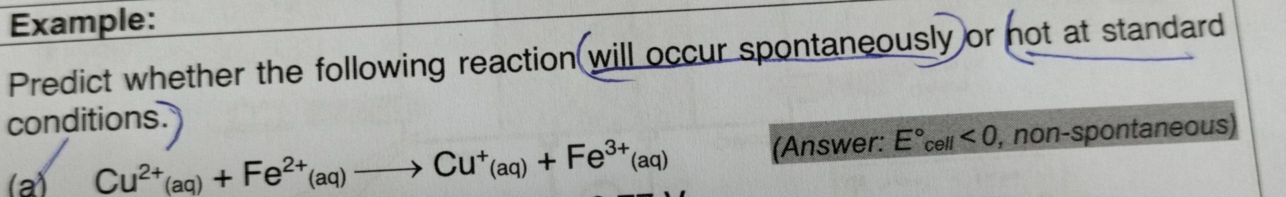 Example: 
Predict whether the following reaction will occur spontaneously or not at standard 
conditions 
(a)
Cu^(2+)(aq)+Fe^(2+)(aq)to Cu^+(aq)+Fe^(3+)(aq)
(Answer: E°_cell<0</tex> , non-spontaneous)