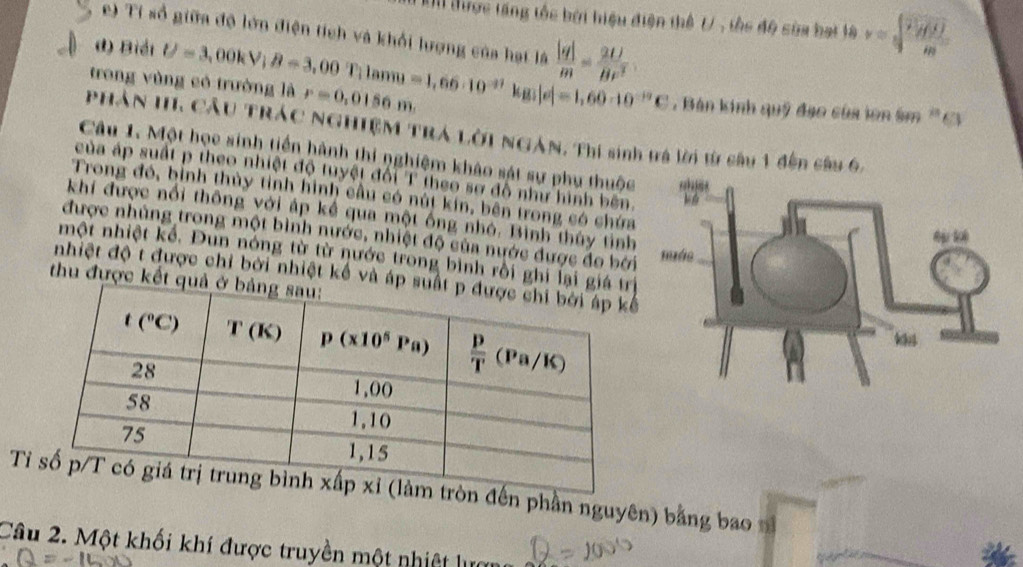 Un được tăng tốc bởi hiệu điện thể t/, thc độ sòa bại là v=frac frac overline HBm
e) Ti số giữa độ lớn điện tích và khổi lượng của hạt là  |q|/m = 2U/Br^2 
d) Biải
trong vùng có trường là U=3,00kV;B=3,00T;1amu=1,66· 10^(-37)kg;|e|=1,60· 10^(-19)C r=0,0156m. Bán kinh quỹ đạo của ion âm 'Ci
Phân HI Cầu TRác NGHIệM TrA Lời NgàN, Thí sinh tà lời từ câu 1 đến câu 6.
Câu 1. Một họe sinh tiền hành thi nghiệm khảo sát sự phụ thuộc
của áp suất p theo nhiệt độ tuyệt đổi T theo sơ đô như hình bên
Trong đó, bình thủy tỉnh hình cầu có nút kin, bên trong có chứa
khí được nổi thông với áp kể qua một ống nhỏ. Bình thủy tỉnh
được nhủng trong một bình nước, nhiệt độ của nước được đo bởi
một nhiệt kể. Đun nóng từ từ nước trong bình rồi ghi lại g
nhiệt độ t được chỉ bởi nhiệt kế và áp 
thu được kết q
T đến phần nguyên) bằng bao n
Câu 2. Một khối khí được truyền một nhiệt lực