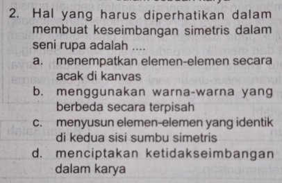 Hal yang harus diperhatikan dalam
membuat keseimbangan simetris dalam
seni rupa adalah ....
a. menempatkan elemen-elemen secara
acak di kanvas
b. menggunakan warna-warna yang
berbeda secara terpisah
c. menyusun elemen-elemen yang identik
di kedua sisi sumbu simetris
d. menciptakan ketidakseimbangan
dalam karya